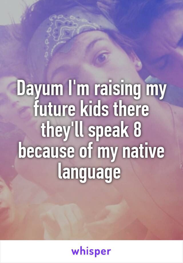 Dayum I'm raising my future kids there they'll speak 8 because of my native language 