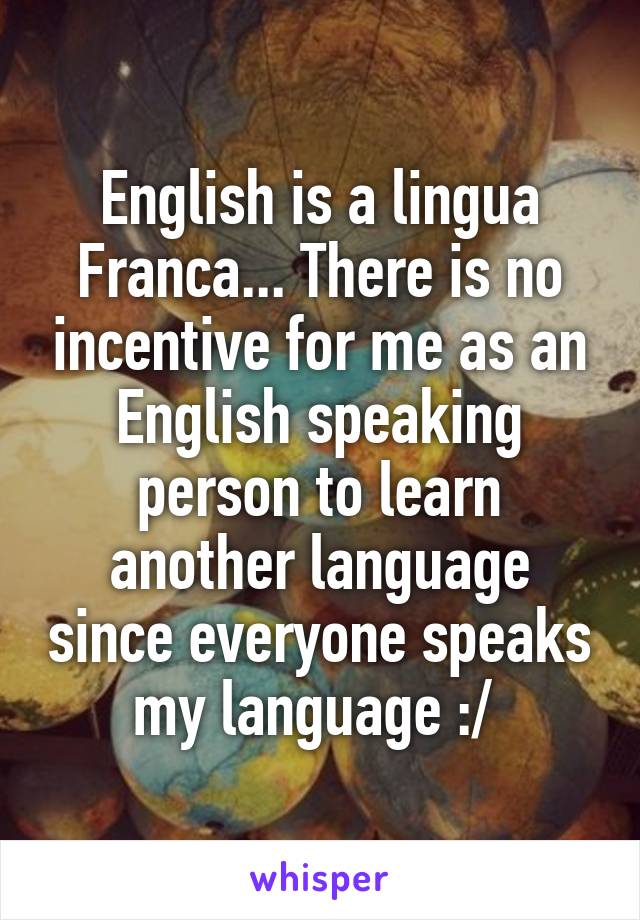 English is a lingua Franca... There is no incentive for me as an English speaking person to learn another language since everyone speaks my language :/ 