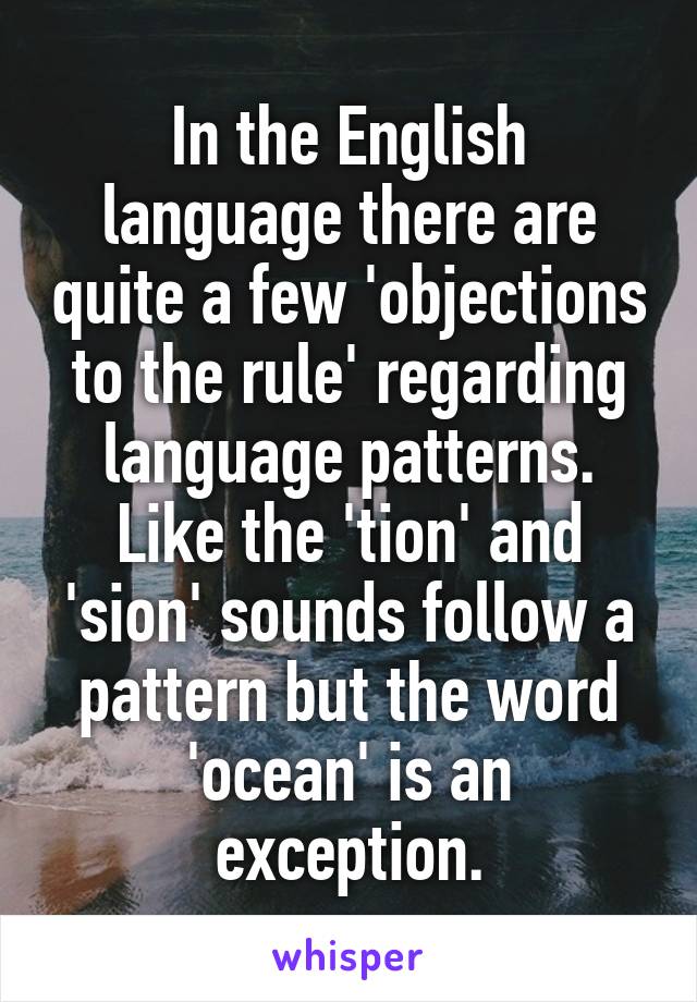 In the English language there are quite a few 'objections to the rule' regarding language patterns. Like the 'tion' and 'sion' sounds follow a pattern but the word 'ocean' is an exception.