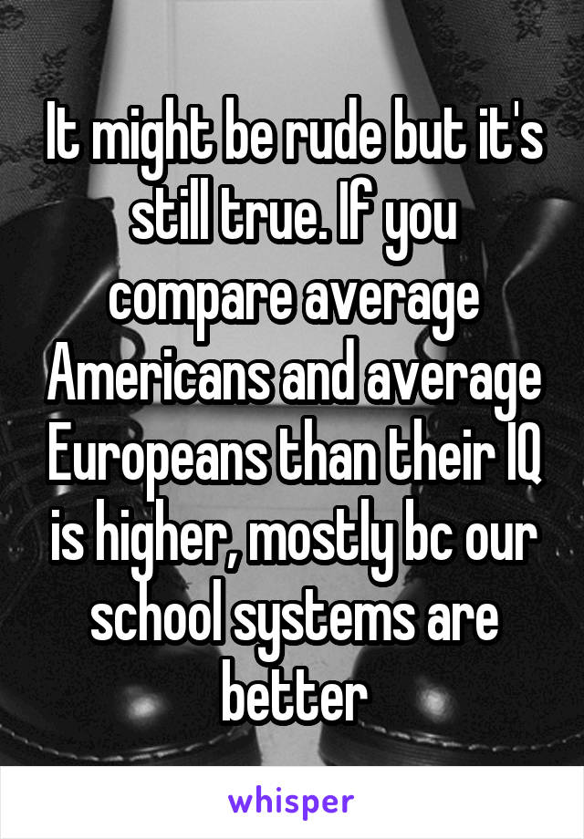 It might be rude but it's still true. If you compare average Americans and average Europeans than their IQ is higher, mostly bc our school systems are better