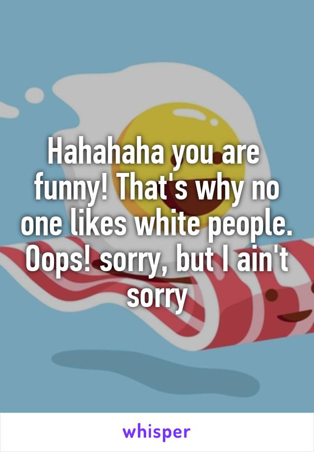 Hahahaha you are 
funny! That's why no one likes white people. Oops! sorry, but I ain't sorry