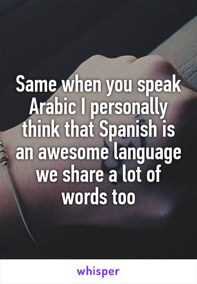 Same when you speak Arabic I personally think that Spanish is an awesome language we share a lot of words too