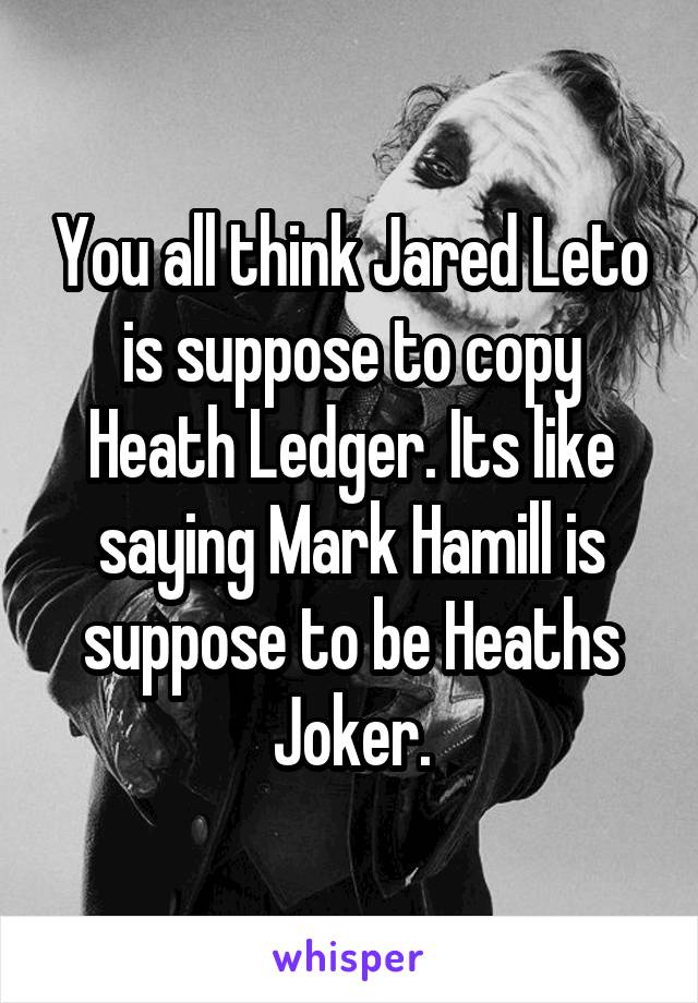 You all think Jared Leto is suppose to copy Heath Ledger. Its like saying Mark Hamill is suppose to be Heaths Joker.