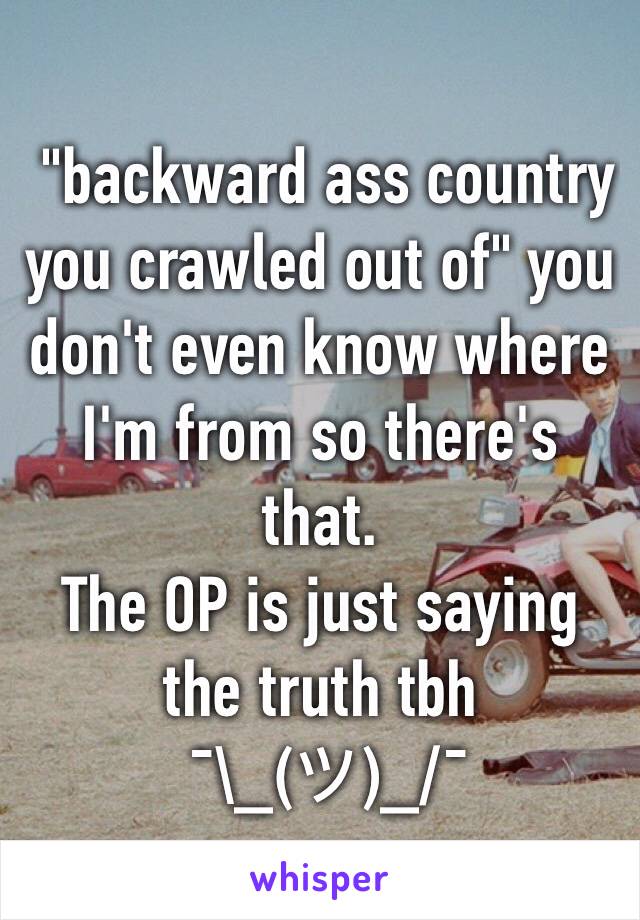  "backward ass country you crawled out of" you don't even know where I'm from so there's that.
The OP is just saying the truth tbh
 ¯\_(ツ)_/¯