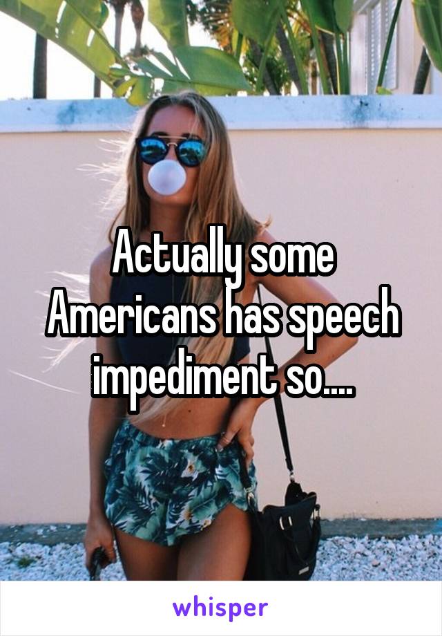 Actually some Americans has speech impediment so....