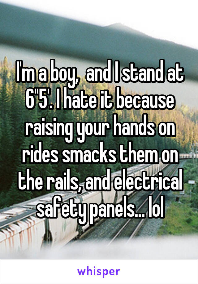 I'm a boy,  and I stand at 6"5'. I hate it because raising your hands on rides smacks them on the rails, and electrical safety panels... lol