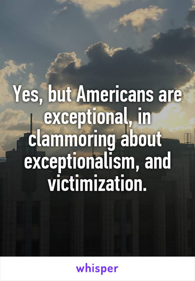 Yes, but Americans are exceptional, in clammoring about  exceptionalism, and victimization.