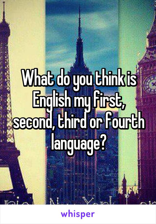 What do you think is English my first, second, third or fourth language?