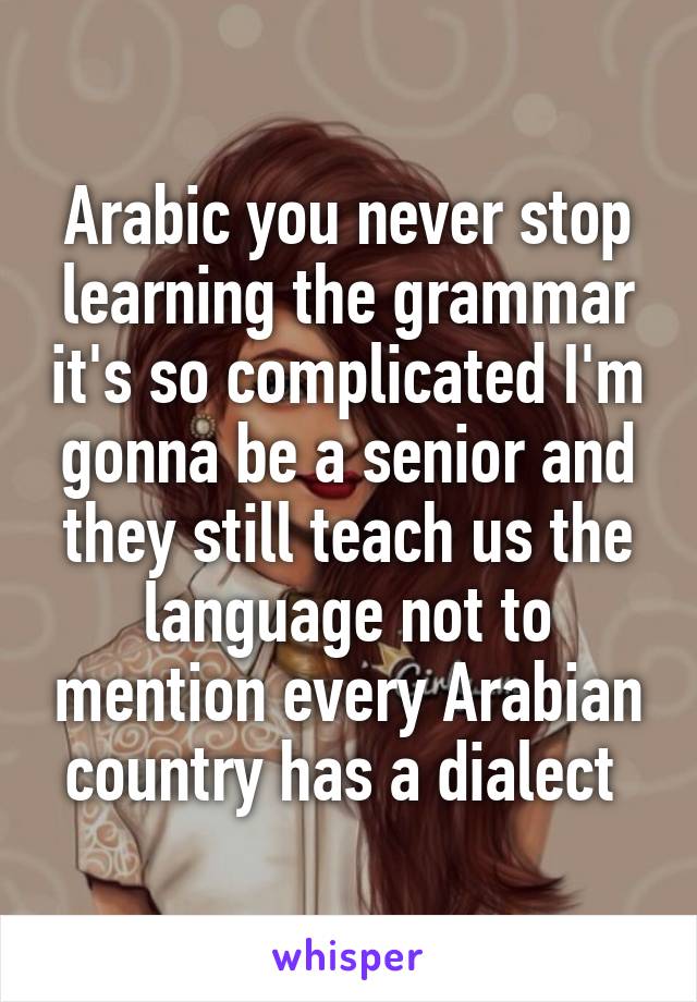 Arabic you never stop learning the grammar it's so complicated I'm gonna be a senior and they still teach us the language not to mention every Arabian country has a dialect 