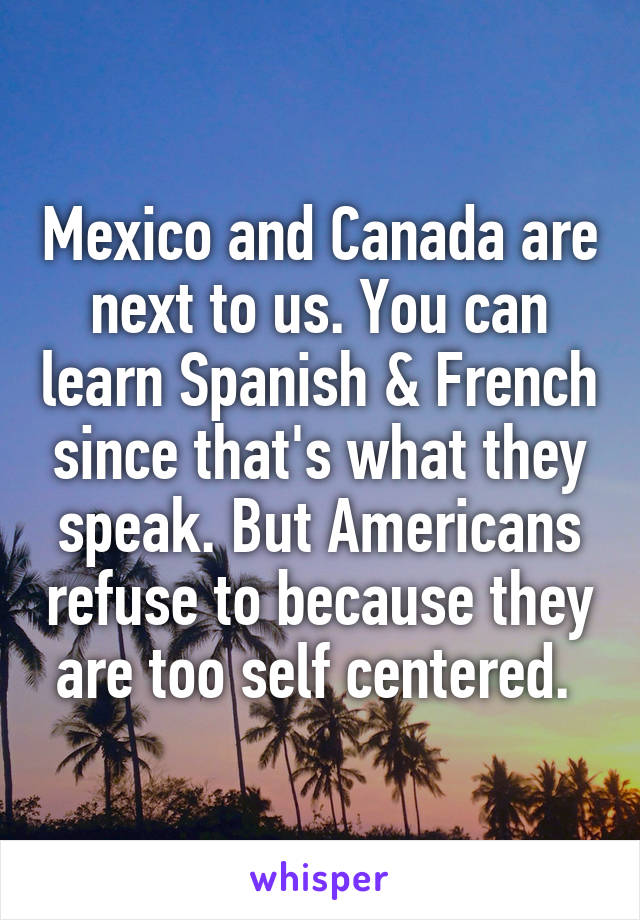 Mexico and Canada are next to us. You can learn Spanish & French since that's what they speak. But Americans refuse to because they are too self centered. 