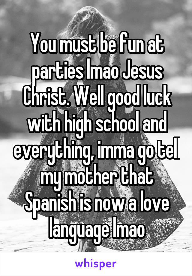 You must be fun at parties lmao Jesus Christ. Well good luck with high school and everything, imma go tell my mother that Spanish is now a love language lmao