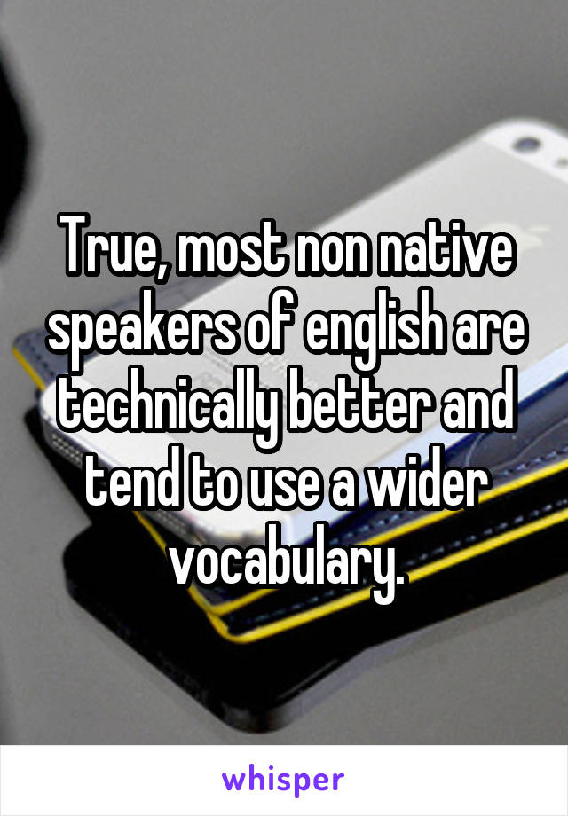 True, most non native speakers of english are technically better and tend to use a wider vocabulary.