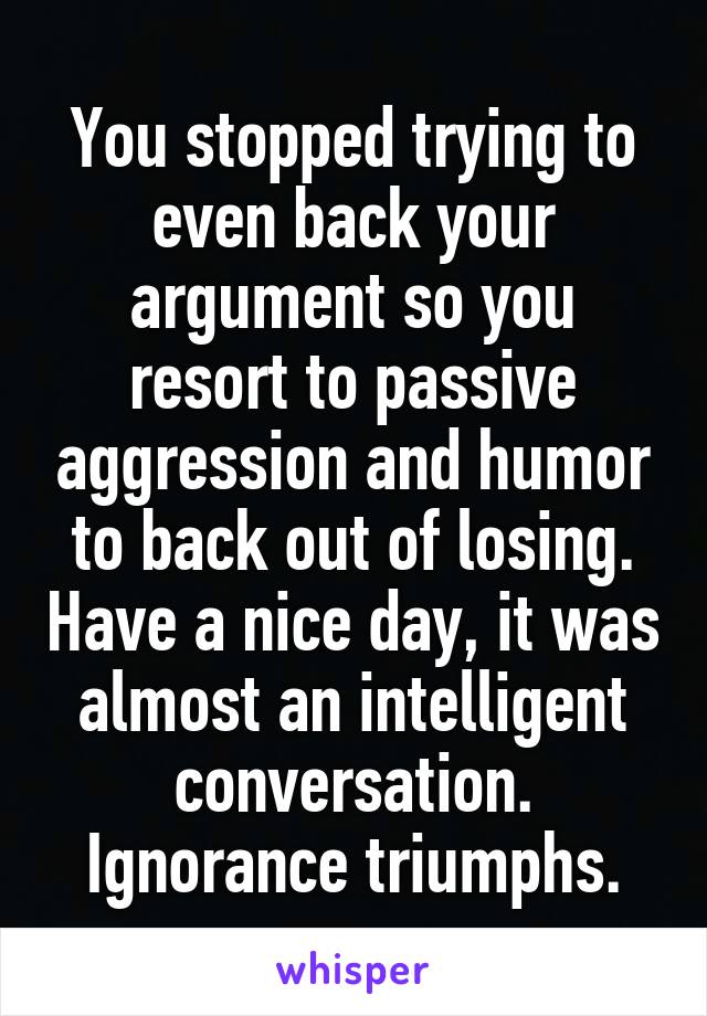 You stopped trying to even back your argument so you resort to passive aggression and humor to back out of losing. Have a nice day, it was almost an intelligent conversation. Ignorance triumphs.