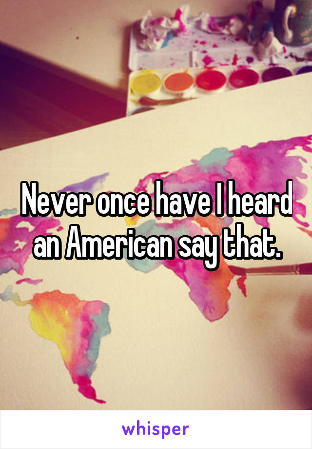 Never once have I heard an American say that.