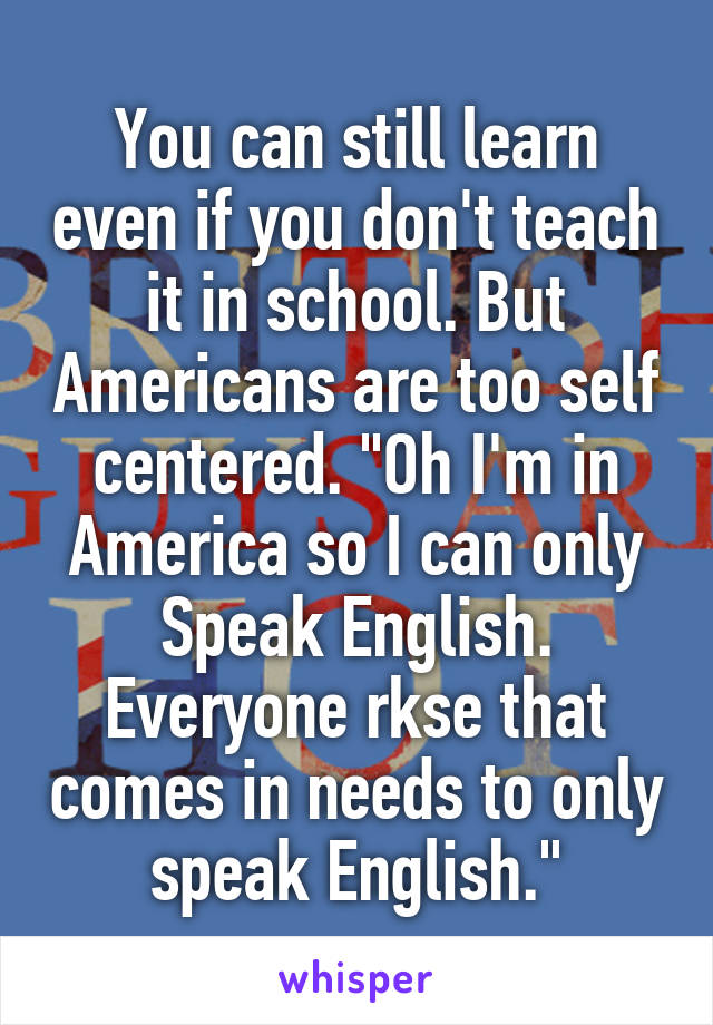 You can still learn even if you don't teach it in school. But Americans are too self centered. "Oh I'm in America so I can only Speak English. Everyone rkse that comes in needs to only speak English."