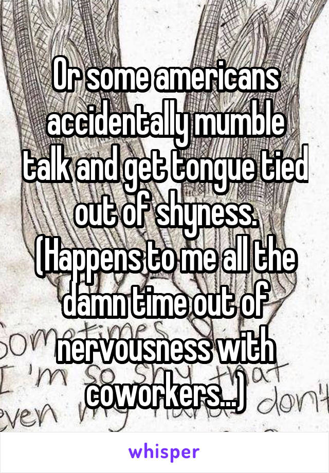 Or some americans accidentally mumble talk and get tongue tied out of shyness.
(Happens to me all the damn time out of nervousness with coworkers...)