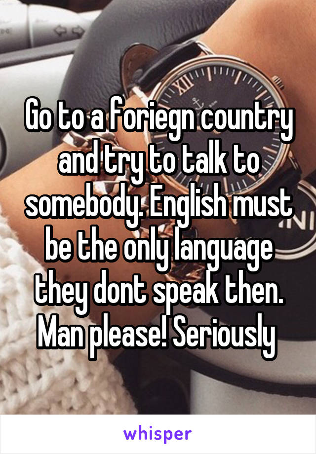 Go to a foriegn country and try to talk to somebody. English must be the only language they dont speak then. Man please! Seriously 