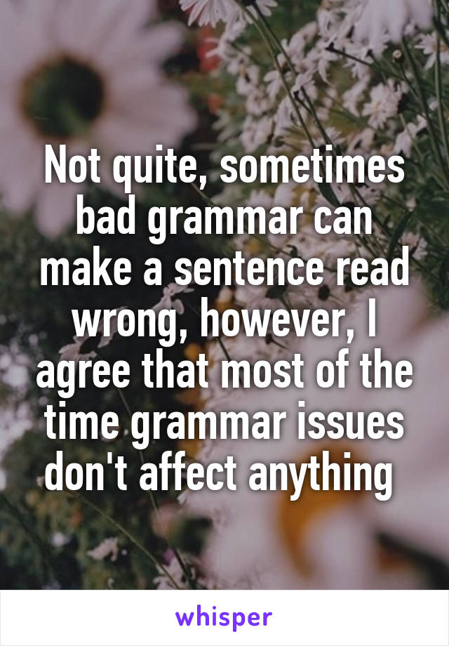 Not quite, sometimes bad grammar can make a sentence read wrong, however, I agree that most of the time grammar issues don't affect anything 