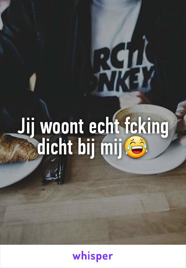 Jij woont echt fcking dicht bij mij😂