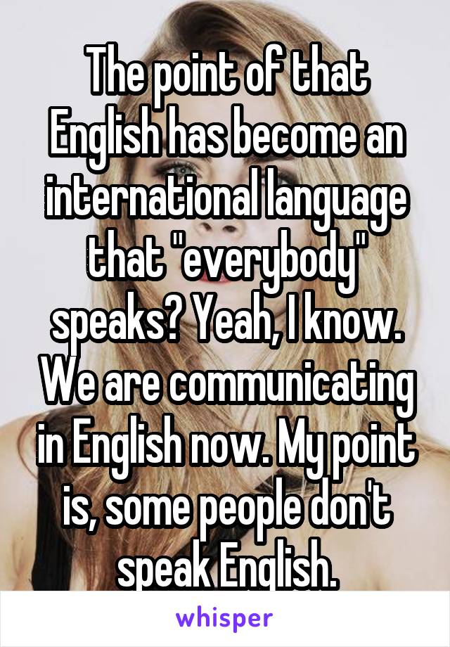 The point of that English has become an international language that "everybody" speaks? Yeah, I know. We are communicating in English now. My point is, some people don't speak English.