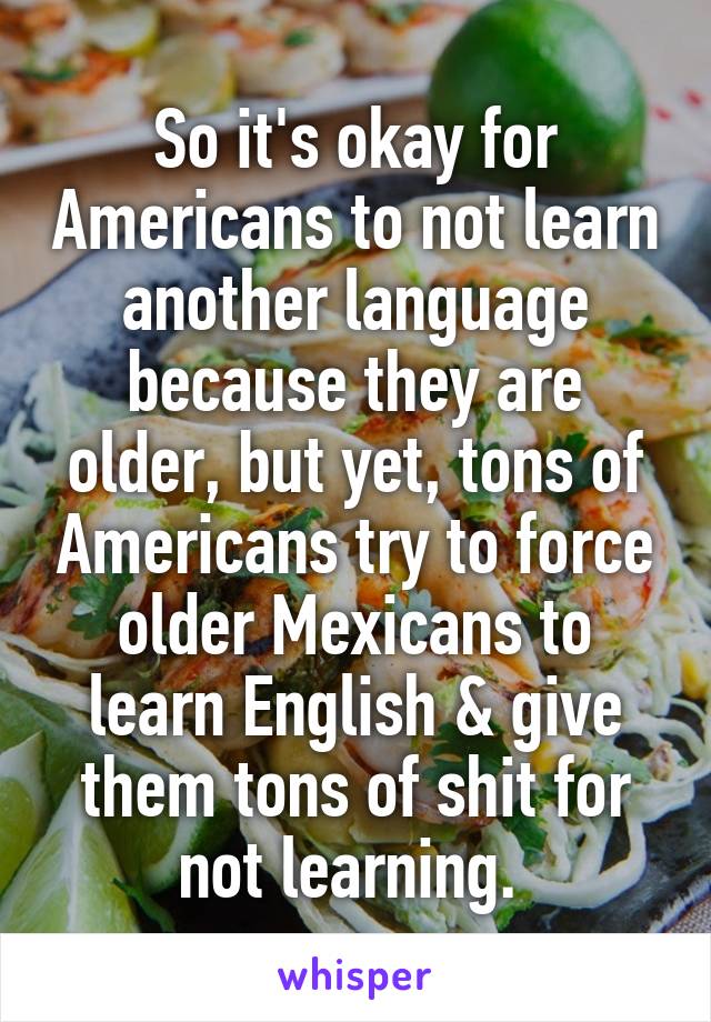 So it's okay for Americans to not learn another language because they are older, but yet, tons of Americans try to force older Mexicans to learn English & give them tons of shit for not learning. 