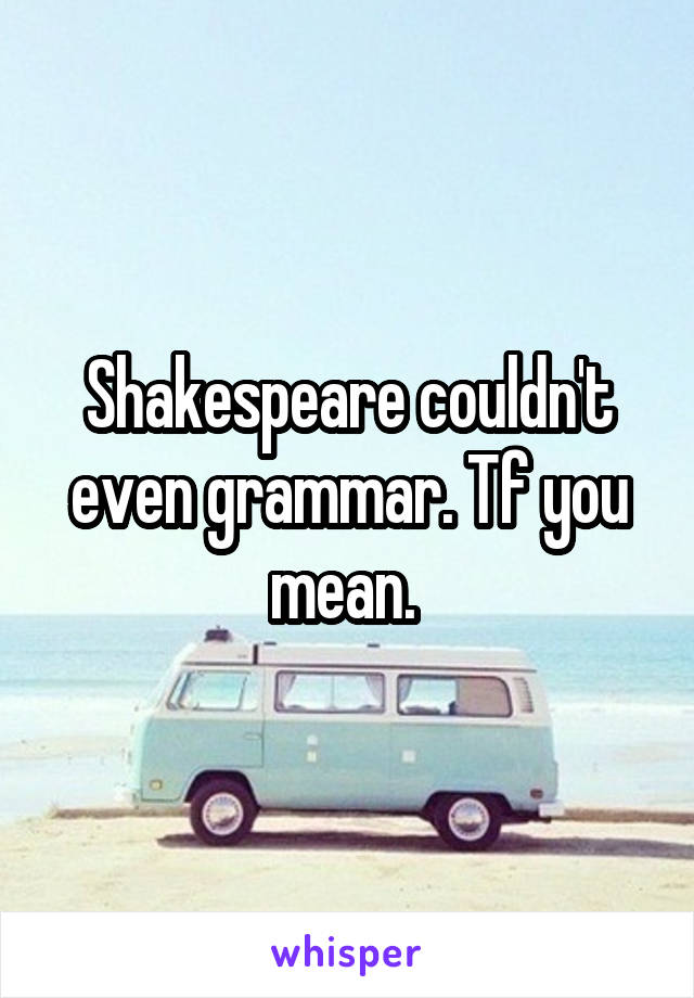 Shakespeare couldn't even grammar. Tf you mean. 