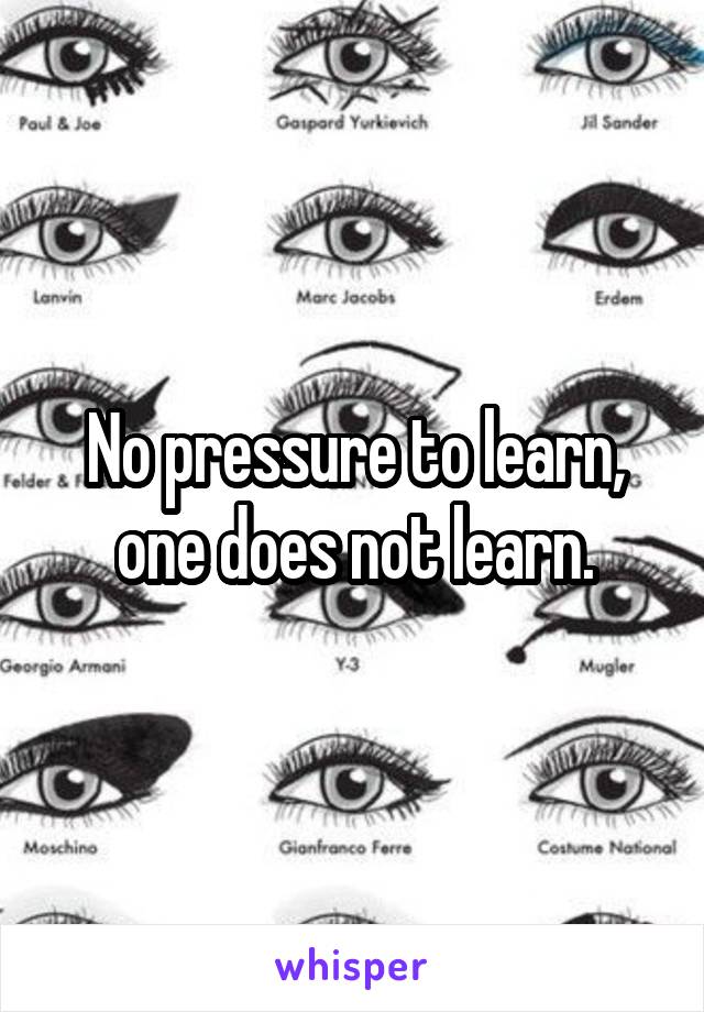 No pressure to learn, one does not learn.