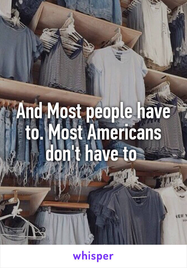 And Most people have to. Most Americans don't have to 