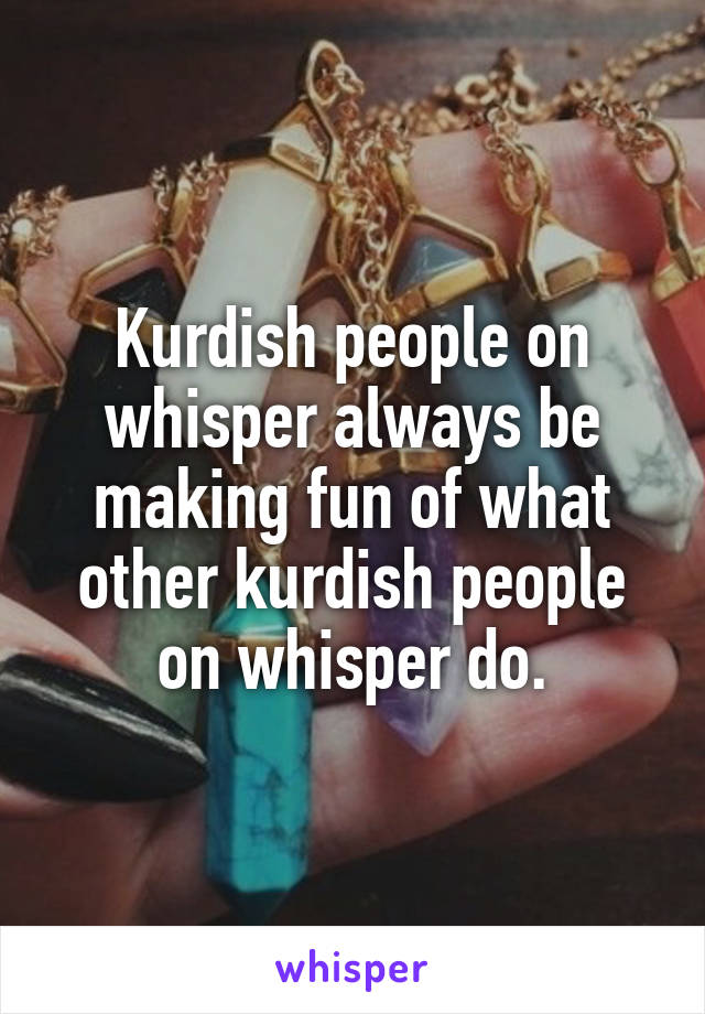 Kurdish people on whisper always be making fun of what other kurdish people on whisper do.