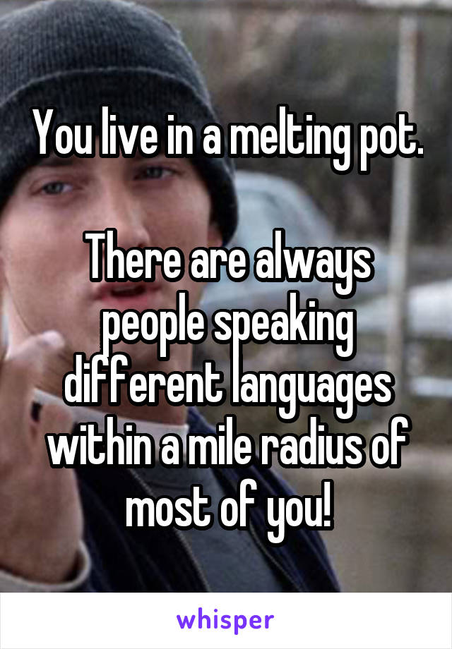 You live in a melting pot. 
There are always people speaking different languages within a mile radius of most of you!