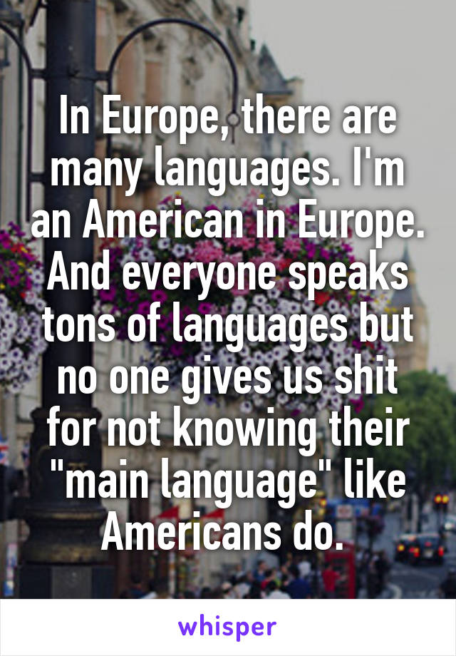 In Europe, there are many languages. I'm an American in Europe. And everyone speaks tons of languages but no one gives us shit for not knowing their "main language" like Americans do. 