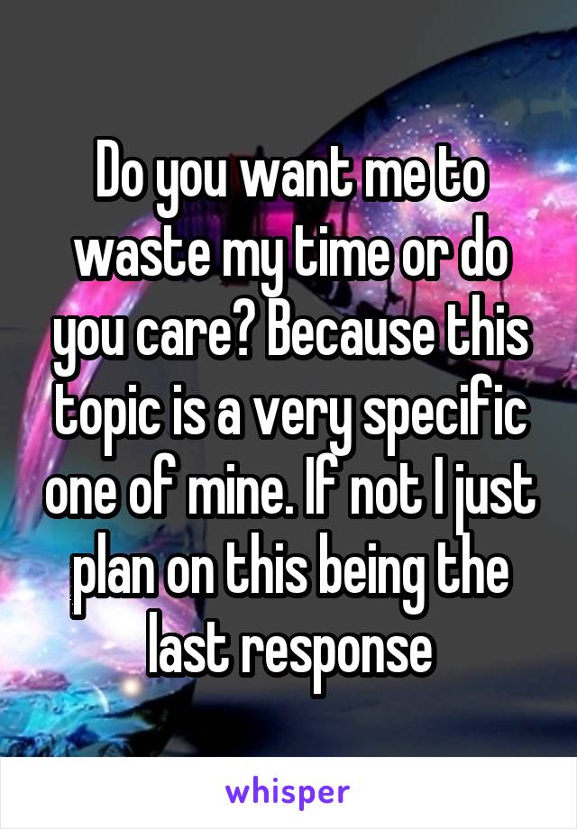 Do you want me to waste my time or do you care? Because this topic is a very specific one of mine. If not I just plan on this being the last response