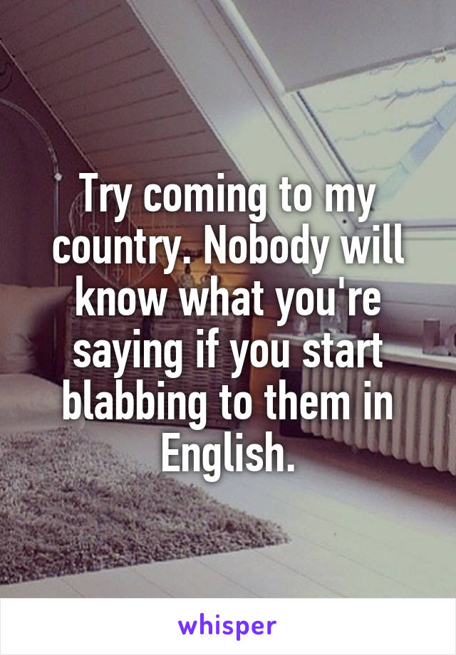 Try coming to my country. Nobody will know what you're saying if you start blabbing to them in English.