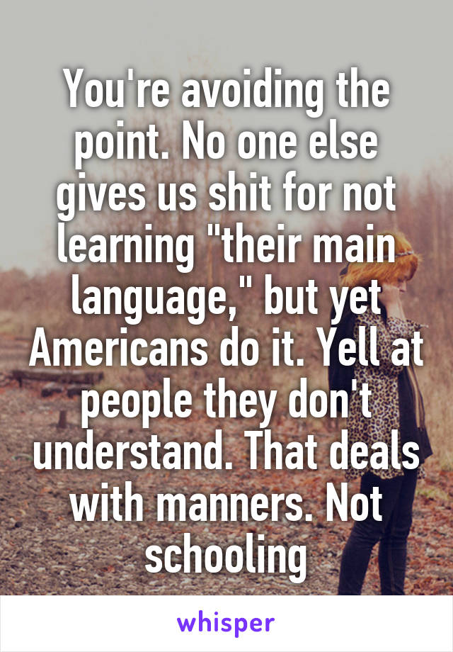 You're avoiding the point. No one else gives us shit for not learning "their main language," but yet Americans do it. Yell at people they don't understand. That deals with manners. Not schooling