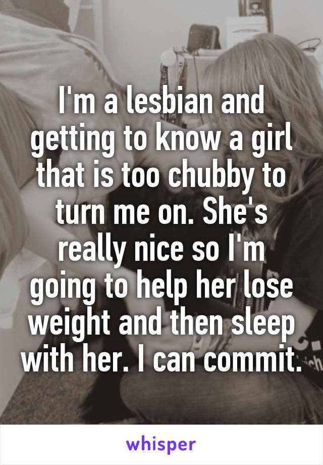 I'm a lesbian and getting to know a girl that is too chubby to turn me on. She's really nice so I'm going to help her lose weight and then sleep with her. I can commit.