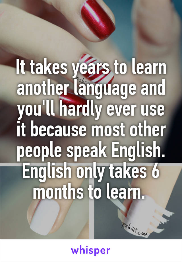 It takes years to learn another language and you'll hardly ever use it because most other people speak English. English only takes 6 months to learn. 