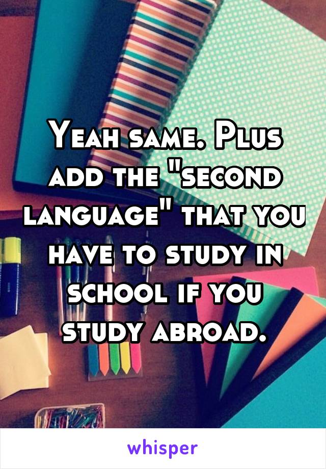 Yeah same. Plus add the "second language" that you have to study in school if you study abroad.