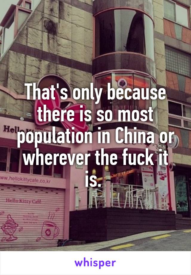 That's only because there is so most population in China or wherever the fuck it is. 