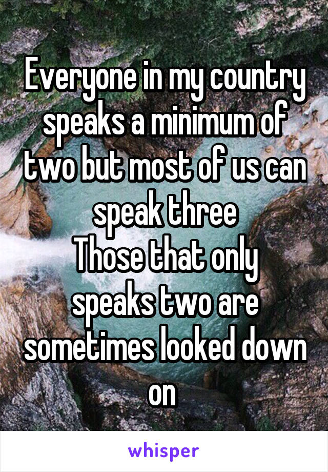 Everyone in my country speaks a minimum of two but most of us can speak three
Those that only speaks two are sometimes looked down on 