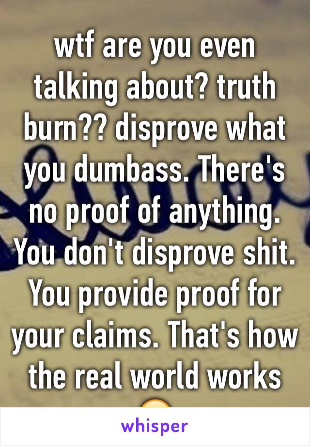 wtf are you even talking about? truth burn?? disprove what you dumbass. There's no proof of anything. You don't disprove shit. You provide proof for your claims. That's how the real world works 🙄