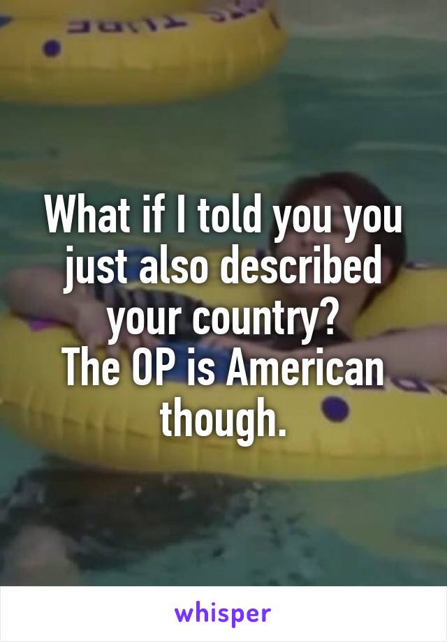 What if I told you you just also described your country?
The OP is American though.