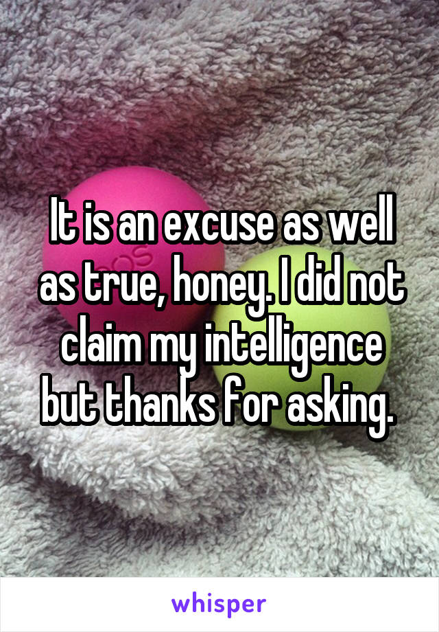 It is an excuse as well as true, honey. I did not claim my intelligence but thanks for asking. 