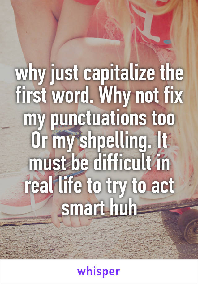 why just capitalize the first word. Why not fix my punctuations too Or my shpelling. It must be difficult in real life to try to act smart huh