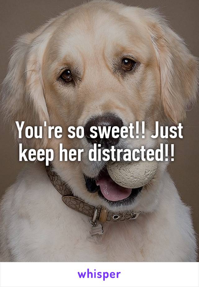 You're so sweet!! Just keep her distracted!! 