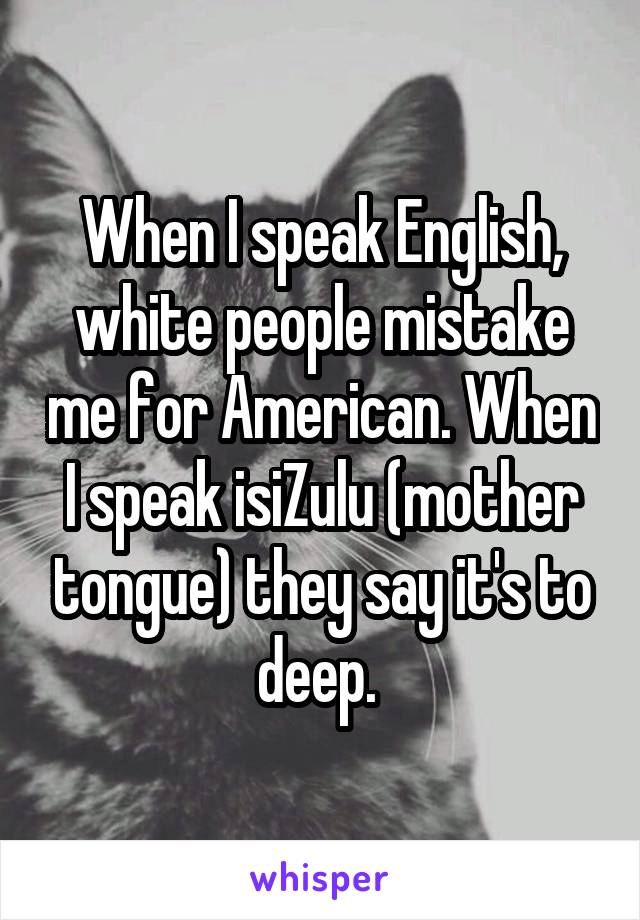 When I speak English, white people mistake me for American. When I speak isiZulu (mother tongue) they say it's to deep. 