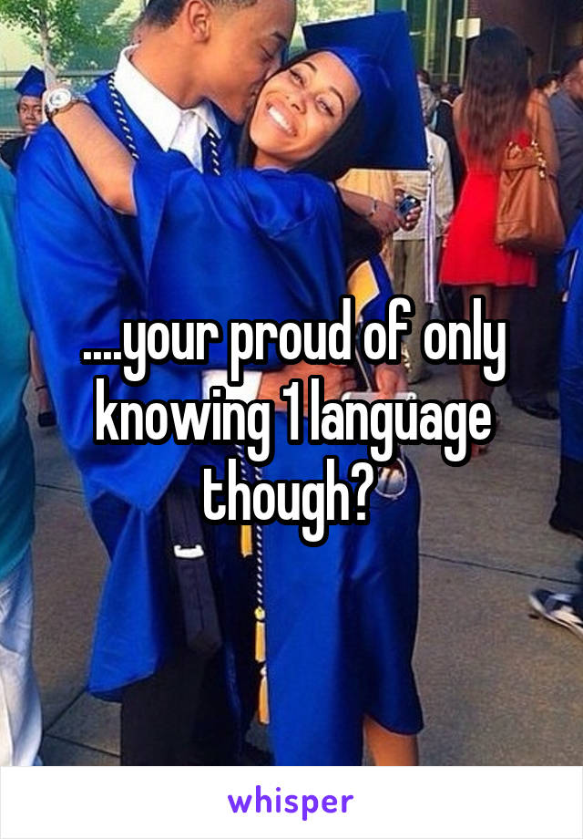 ....your proud of only knowing 1 language though? 