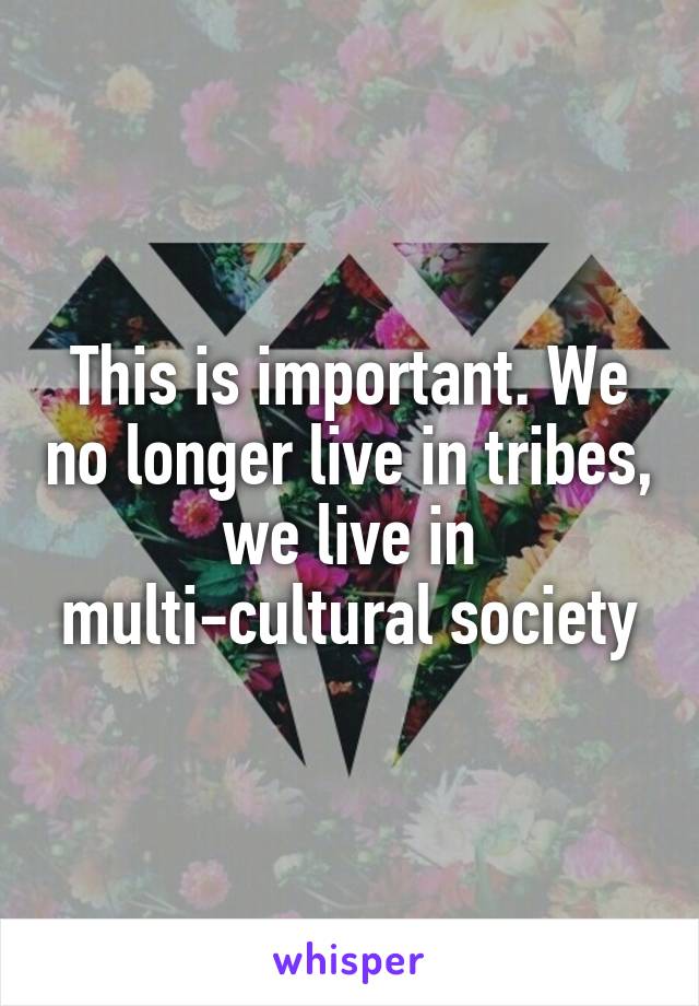 This is important. We no longer live in tribes, we live in multi-cultural society