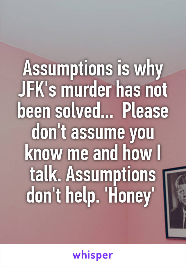 Assumptions is why JFK's murder has not been solved...  Please don't assume you know me and how I talk. Assumptions don't help. 'Honey' 