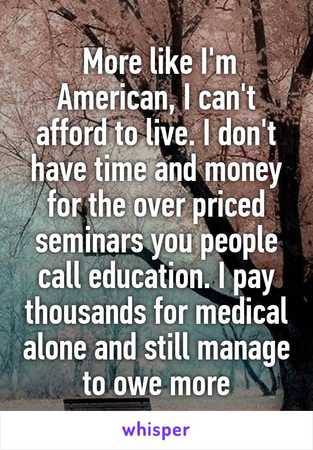  More like I'm American, I can't afford to live. I don't have time and money for the over priced seminars you people call education. I pay thousands for medical alone and still manage to owe more