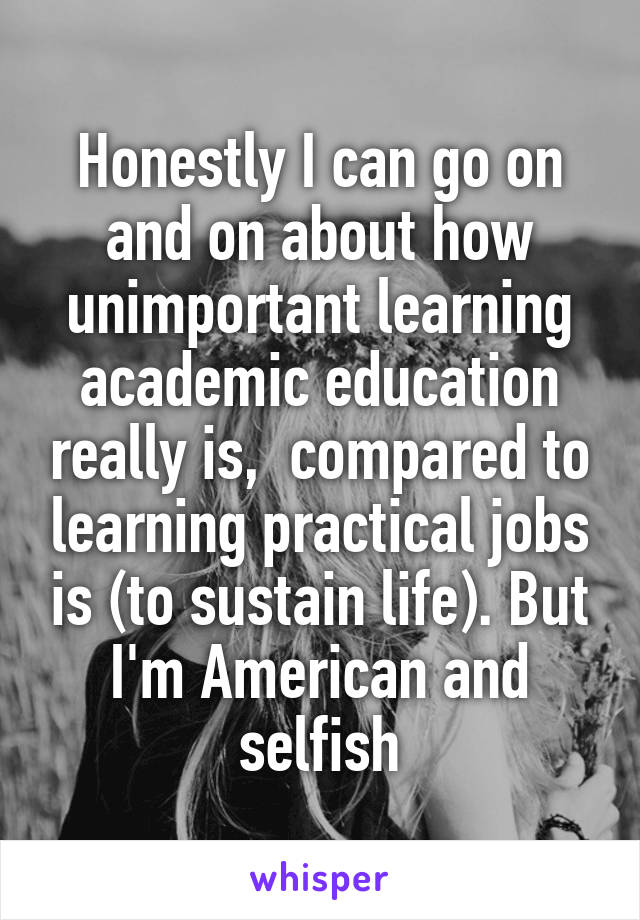 Honestly I can go on and on about how unimportant learning academic education really is,  compared to learning practical jobs is (to sustain life). But I'm American and selfish